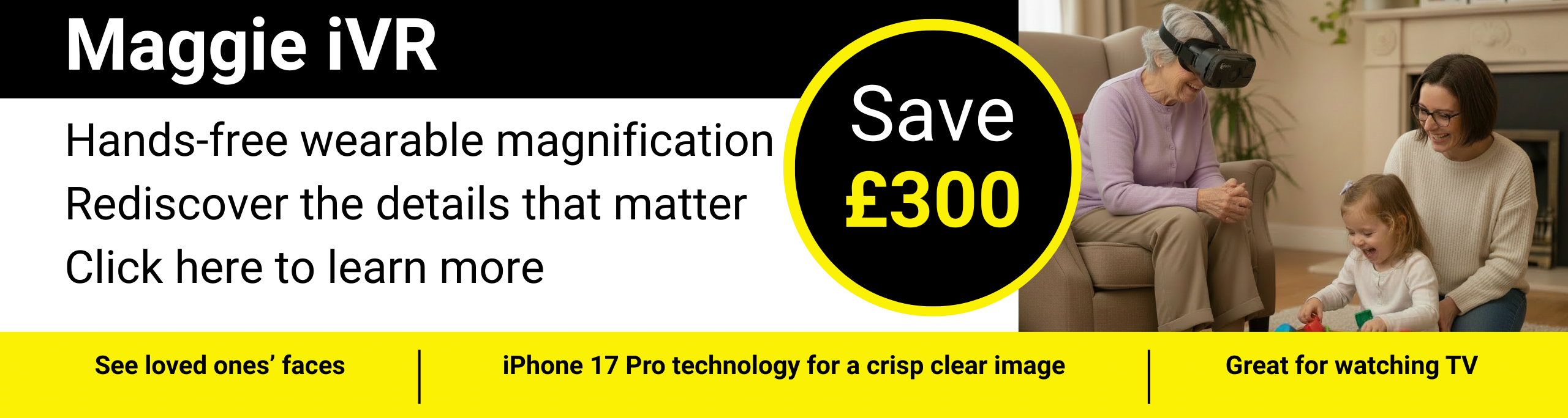 Maggie iVR Hands-free wearable magnification Rediscover the details that matter Click here to learn more Save £300. See loved ones’ faces, iPhone 17 Pro technology for a crisp clear image, Great for watching TV