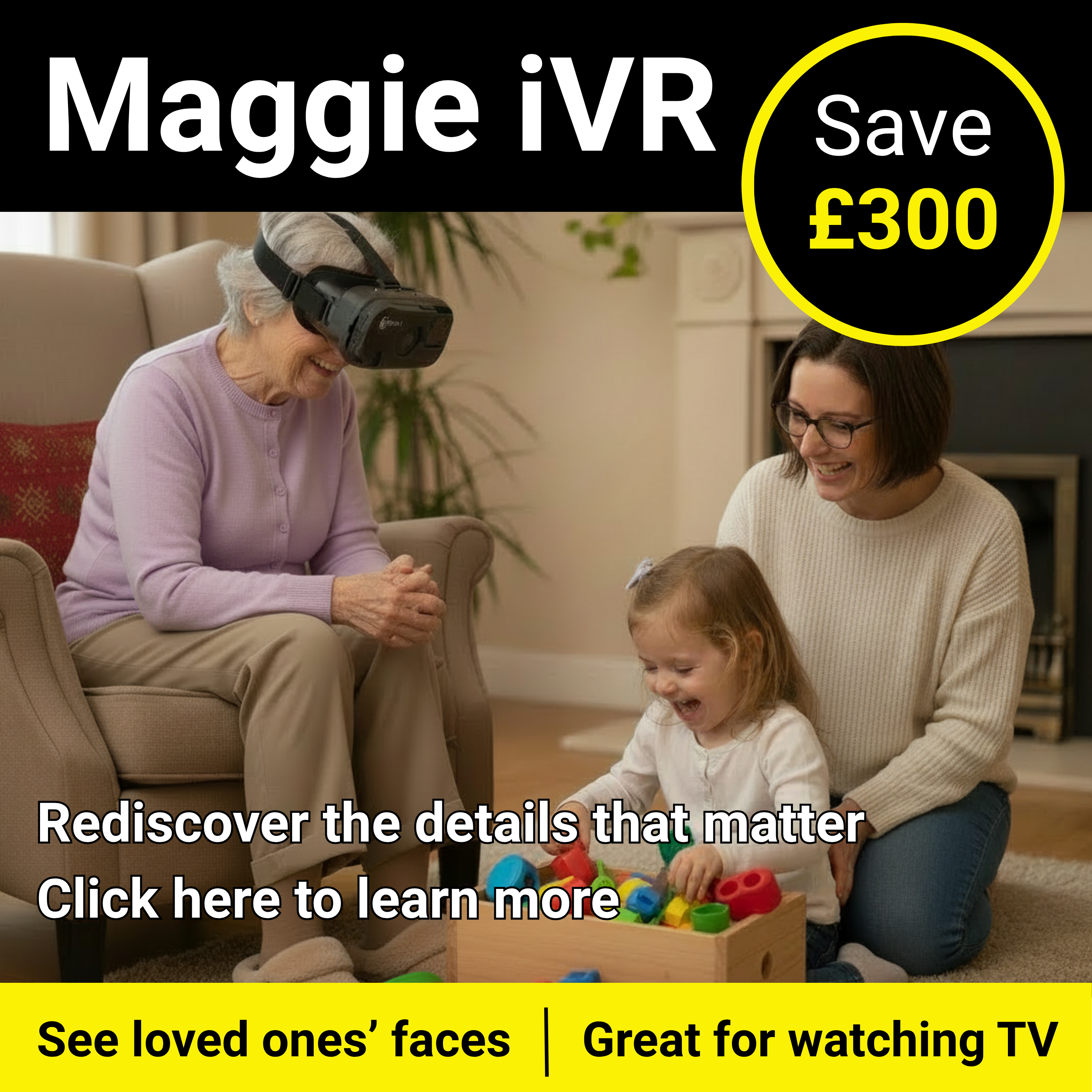 Maggie iVR Rediscover the details that matter Click here to learn more. See loved ones’ faces, Great for watching TV