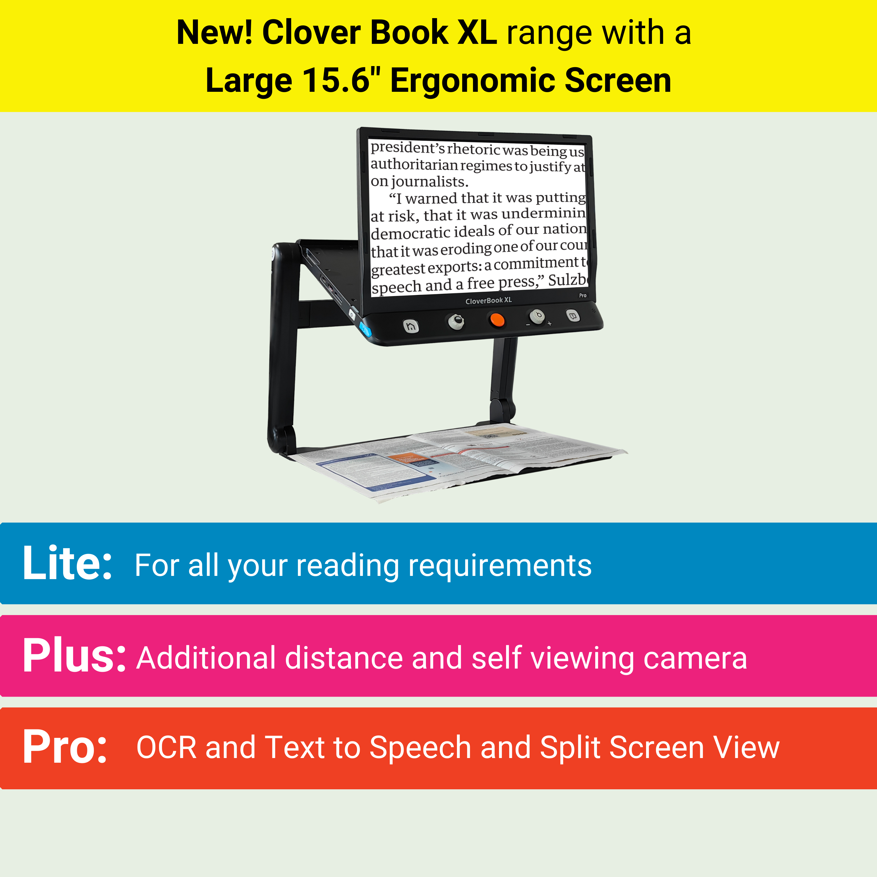 New! Clover Book XL range with a  Large 15.6" Ergonomic Screen. Lite: For all your reading requirements. Plus: Additional distance and self viewing camera. Pro: OCR and Text to Speech and Split Screen View