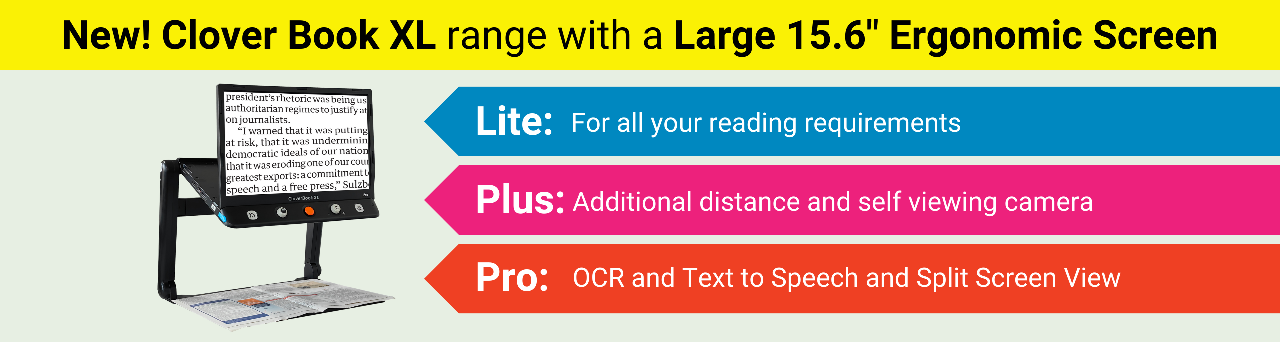 New! Clover Book XL range with a  Large 15.6" Ergonomic Screen. Lite: For all your reading requirements. Plus: Additional distance and self viewing camera. Pro: OCR and Text to Speech and Split Screen View