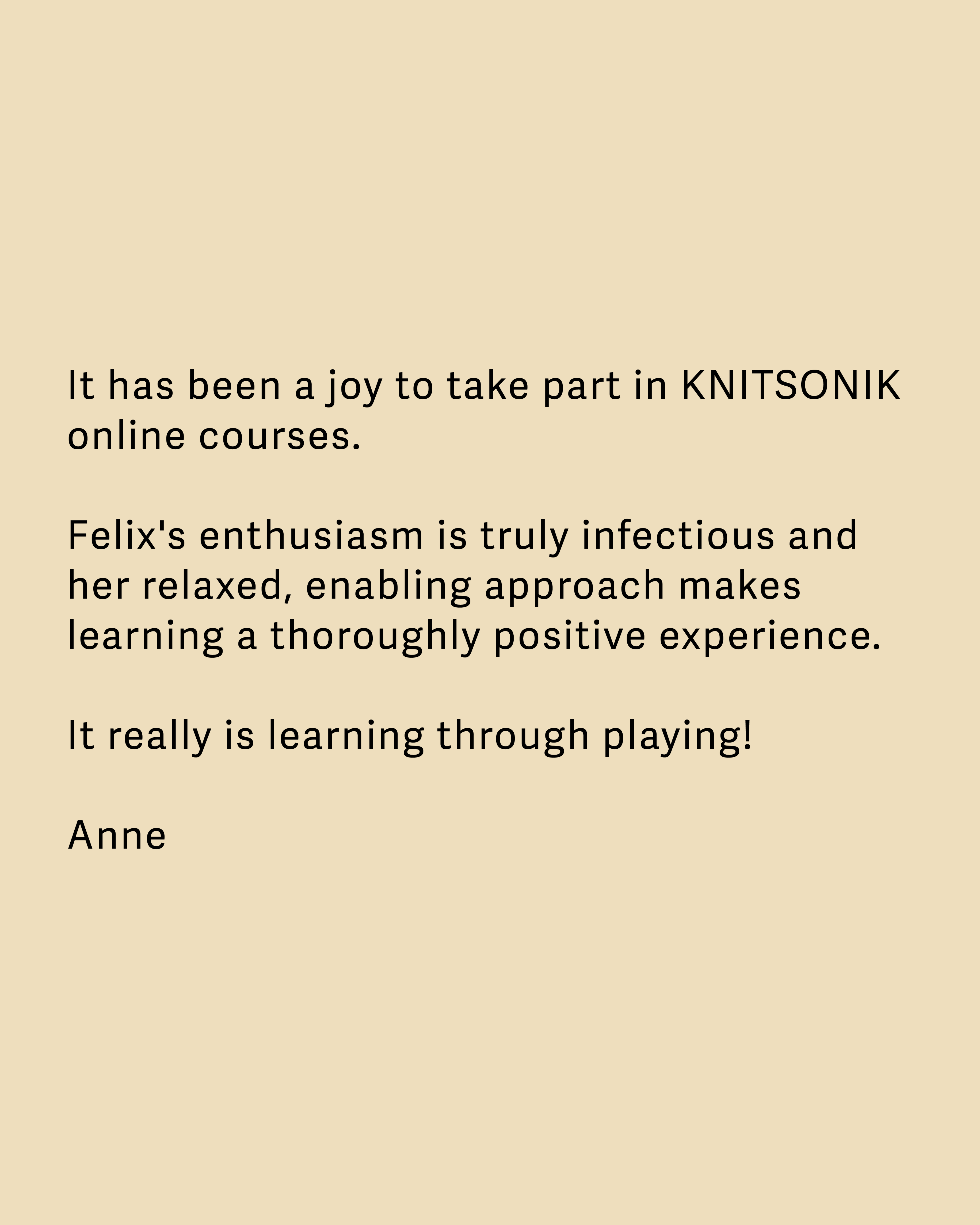 Testimonial: It has been a joy to take part in KNITSONIK online courses.  Felix's enthusiasm is truly infectious and her relaxed, enabling approach makes learning a thoroughly positive experience.  It really is learning through playing!  Anne